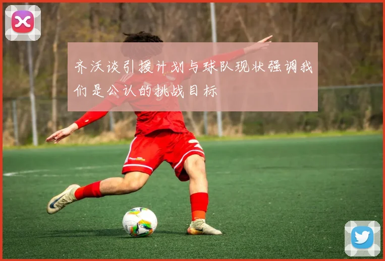 齐沃谈引援计划与球队现状强调我们是公认的挑战目标