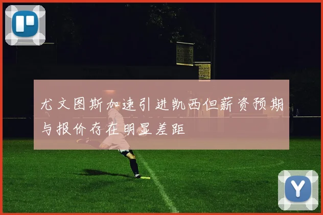 尤文图斯加速引进凯西但薪资预期与报价存在明显差距