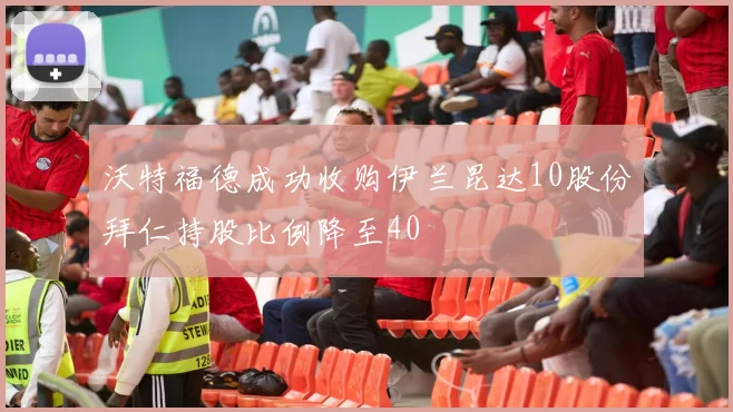 沃特福德成功收购伊兰昆达10股份拜仁持股比例降至40