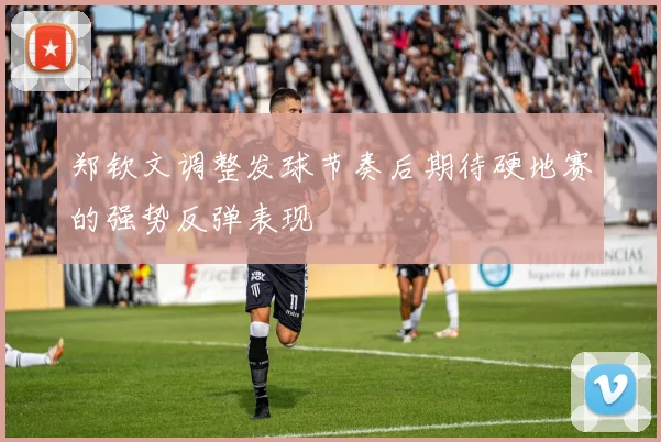 郑钦文调整发球节奏后期待硬地赛的强势反弹表现