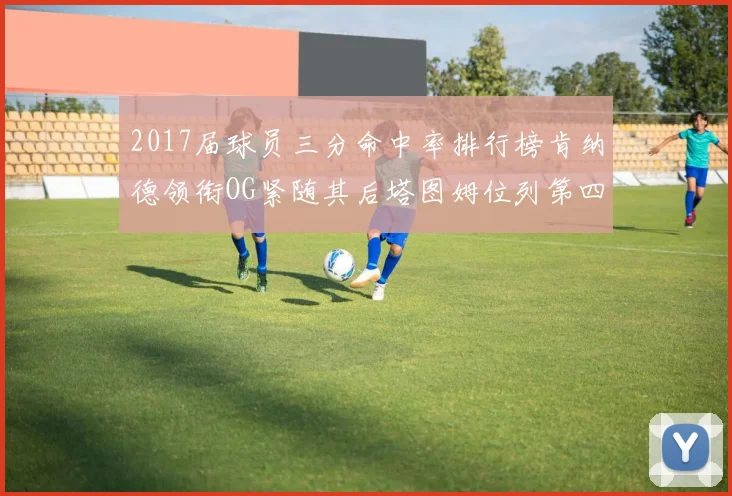 2017届球员三分命中率排行榜肯纳德领衔OG紧随其后塔图姆位列第四