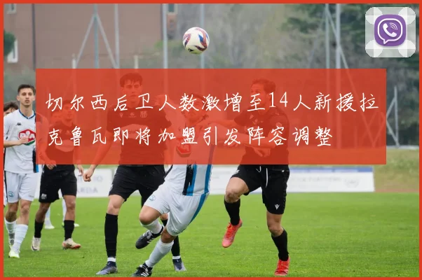 切尔西后卫人数激增至14人新援拉克鲁瓦即将加盟引发阵容调整