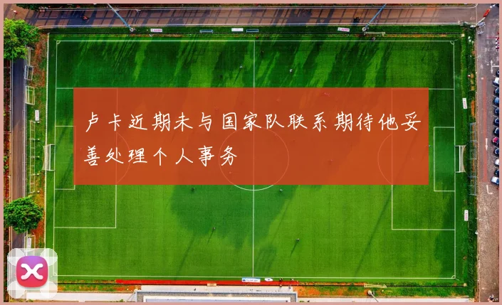 卢卡近期未与国家队联系期待他妥善处理个人事务