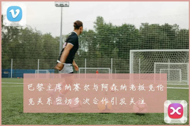 巴黎主席纳赛尔与阿森纳老板克伦克关系密切多次合作引发关注