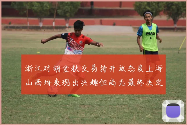 浙江对胡金秋交易持开放态度上海山西均表现出兴趣但尚无最终决定