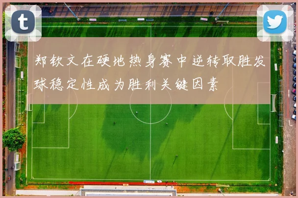 郑钦文在硬地热身赛中逆转取胜发球稳定性成为胜利关键因素