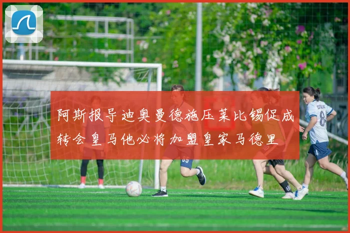 阿斯报导迪奥曼德施压莱比锡促成转会皇马他必将加盟皇家马德里
