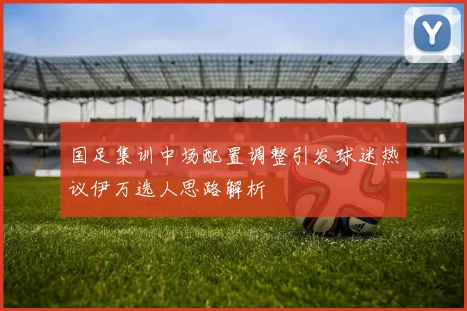 国足集训中场配置调整引发球迷热议伊万选人思路解析