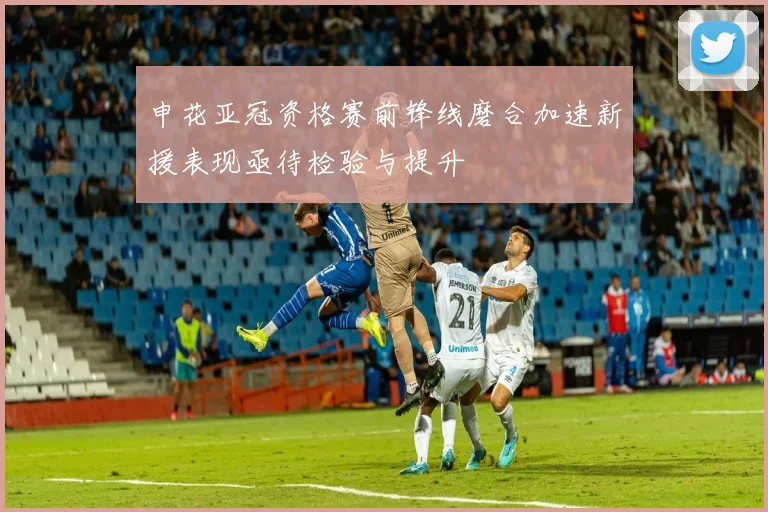 申花亚冠资格赛前锋线磨合加速新援表现亟待检验与提升