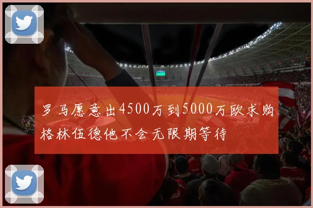 罗马愿意出4500万到5000万欧求购格林伍德他不会无限期等待